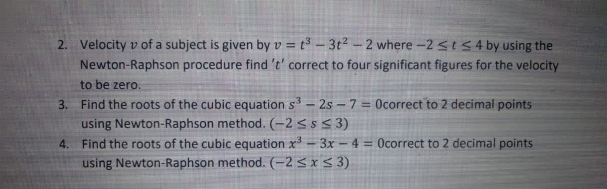 2. Velocity v of a subject is given by v = t° – 3t² – 2 where -2 StS4 by using the
Newton-Raphson procedure find 't' correct to four significant figures for the velocity
to be zero.
3. Find the roots of the cubic equation s - 2s - 7 = Ocorrect to 2 decimal points
using Newton-Raphson method. (-2<s < 3)
4. Find the roots of the cubic equation x- 3x- 4 = Ocorrect to 2 decimal points
using Newton-Raphson method. (-2 < x < 3)
