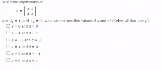 When the eigenvalues of
are i = 1 and iz = 0, what are the possible values of a and d? (Select all that apply.)
Da = 0 and d = 0
Da -1 and d = 1
O. = -1 and d = o
Oa =1 and d = 0
Oa = 0 and d = -1
Da -0 and d = 1
