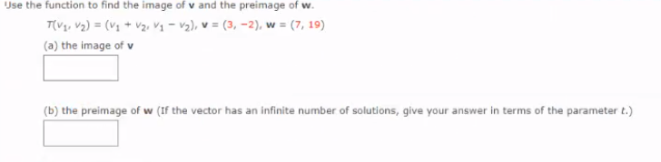 Use the function to find the image of v and the preimage of w.
T(Vg, V2) = (V1 + Vz. Vq - v2), v = (3, -2), w = (7, 19)
(a) the image of v
(b) the preimage of w (If the vector has an infinite number of solutions, give your answer in terms of the parameter t.)
