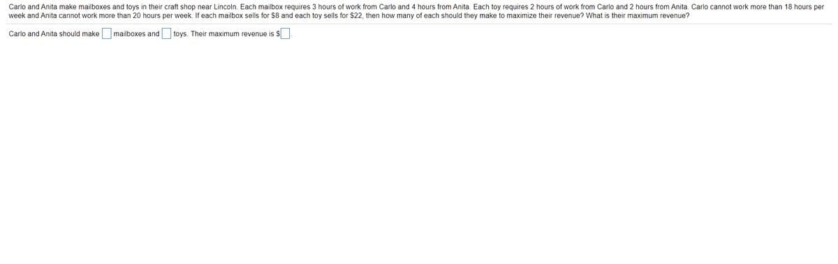 Carlo and Anita make mailboxes and toys in their craft shop near Lincoln. Each mailbox requires 3 hours of work from Carlo and 4 hours from Anita. Each toy requires 2 hours of work from Carlo and 2 hours from Anita. Carlo cannot work more than 18 hours per
week and Anita cannot work more than 20 hours per week. If each mailbox sells for $8 and each toy sells for $22, then how many of each should they make to maximize their revenue? What is their maximum revenue?
Carlo and Anita should make mailboxes and toys. Their maximum revenue is $
