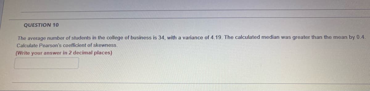 QUESTION 10
The average number of students in the college of business is 34, with a variance of 4.19. The calculated median was greater than the mean by 0.4.
Calculate Pearson's coefficient of skewness.
(Write your answer in 2 decimal places)
