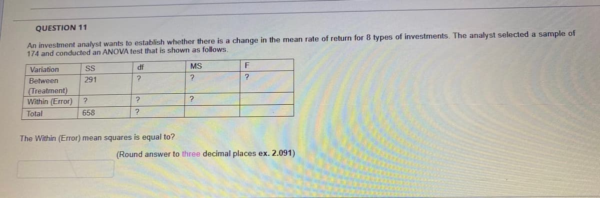 QUESTION 11
An investment analyst wants to establish whether there is a change in the mean rate of return for 8 types of investments. The analyst selected a sample of
174 and conducted an ANOVA test that is shown as follows.
Variation
SS
df
MS
F
?
Between
(Treatment)
Within (Error)
291
Total
658
The Within (Error) mean squares is equal to?
(Round answer to three decimal places ex.2.091)
