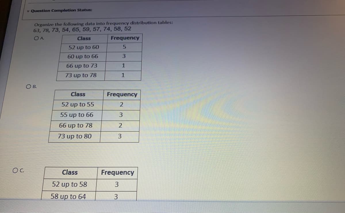 v Question Completion Status:
Organize the following data into frequency distribution tables:
63, 78, 73, 54, 65, 59, 57, 74, 58, 52
OA
Class
Frequency
52 up to 60
60 up to 66
66 up to 73
1
73 up to 78
1
OB.
Class
Frequency
52 up to 55
55 up to 66
3.
66 up to 78
73 up to 80
3
Oc.
Class
Frequency
52 up to 58
58 up to 64
3
