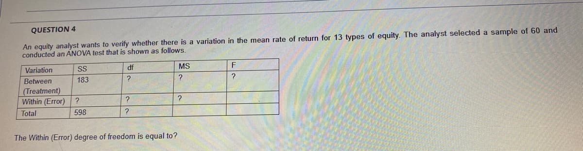 An equity analyst wants to verify whether there is a variation in the mean rate of return for 13 types of equity. The analyst selected a sample of 60 and
conducted an ANOVA test that is shown as follows.
QUESTION 4
df
MS
F
Variation
Between
183
(Treatment)
Within (Error)
?
?
Total
598
?
The Within (Error) degree of freedom is equal to?
