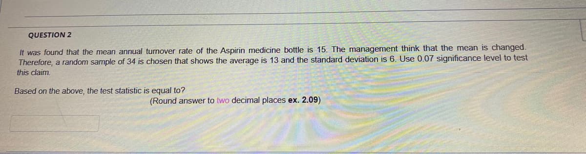 QUESTION 2
It was found that the mean annual tumover rate of the Aspirin medicine bottle is 15. The management think that the mean is changed.
Therefore, a random sample of 34 is chosen that shows the average is 13 and the standard deviation is 6. Use 0.07 significance level to test
this claim.
Based on the above, the test statistic is equal to?
(Round answer to two decimal places ex. 2.09)
