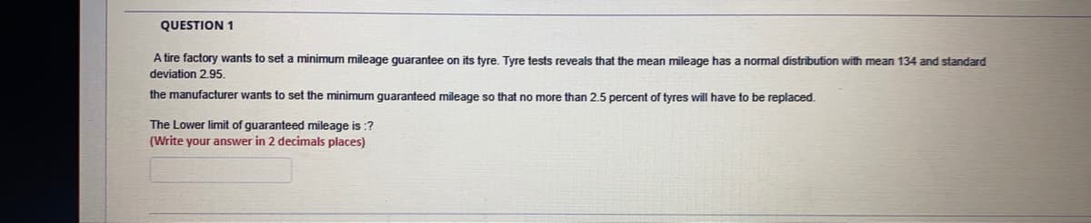 QUESTION 1
A tire factory wants to set a minimum mileage guarantee on its tyre. Tyre tests reveals that the mean mileage has a normal distribution with mean 134 and standard
deviation 2.95.
the manufacturer wants to set the minimum guaranteed mileage so that no more than 2.5 percent of tyres will have to be replaced.
The Lower limit of guaranteed mileage is :?
(Write your answer in 2 decimals places)

