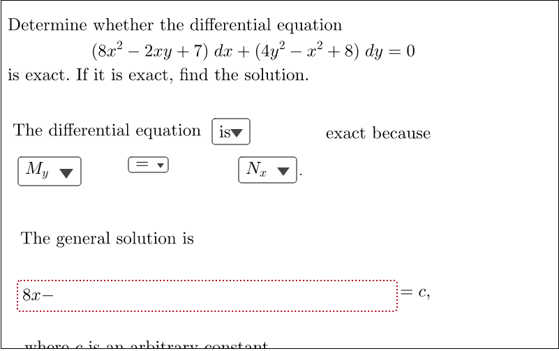Determine whether the differential equation
.
(8x² − 2xy + 7) dx + (4y² − x² + 8) dy = 0
is exact. If it is exact, find the solution.
The differential equation
exact because
My
NE ▼
The general solution is
8x-
C₂
where e is an arbitrary constant