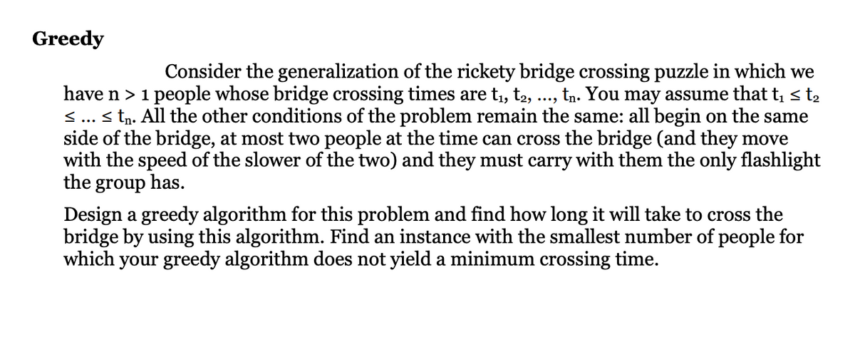 Greedy
Consider the generalization of the rickety bridge crossing puzzle in which we
have n > 1 people whose bridge crossing times are t₁, t2,
tn. You may assume that t₁ ≤ t₂
≤ ... ≤ tn. All the other conditions of the problem remain the same: all begin on the same
side of the bridge, at most two people at the time can cross the bridge (and they move
with the speed of the slower of the two) and they must carry with them the only flashlight
the group has.
Design a greedy algorithm for this problem and find how long it will take to cross the
bridge by using this algorithm. Find an instance with the smallest number of people for
which your greedy algorithm does not yield a minimum crossing time.