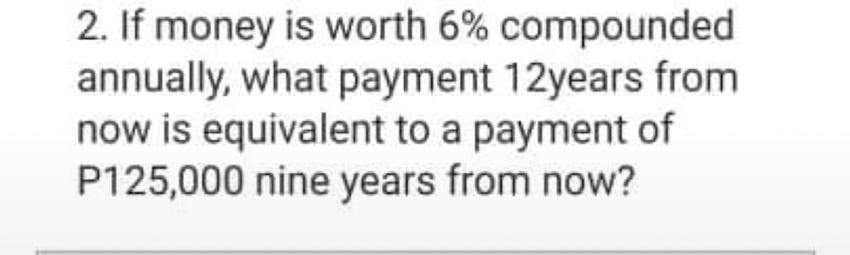 2. If money is worth 6% compounded
annually, what payment 12years from
now is equivalent to a payment of
P125,000 nine years from now?
