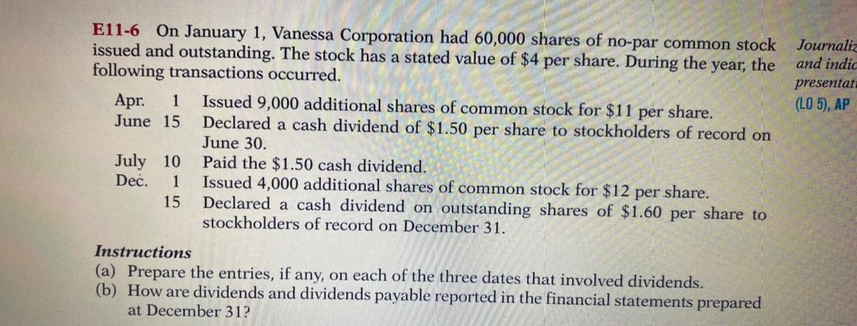 E11-6 On January 1, Vanessa Corporation had 60,000 shares of no-par common stock
issued and outstanding. The stock has a stated value of $4
following transactions occurred.
share. During the year, the
Journaliz
and indic
per
presentati
Apr.
June 15
Issued 9,000 additional shares of common stock for $11 per share.
Declared a cash dividend of $1.50 per share to stockholders of record on
June 30.
1
(LO 5), AP
July 10
Deć.
Paid the $1.50 cash dividend.
Issued 4,000 additional shares of common stock for $12 per share.
Declared a cash dividend on outstanding shares of $1.60 per share to
stockholders of record on December 31.
1
15
Instructions
(a) Prepare the entries, if any, on each of the three dates that involved dividends.
(b) How are dividends and dividends payable reported in the financial statements prepared
at December 31?
