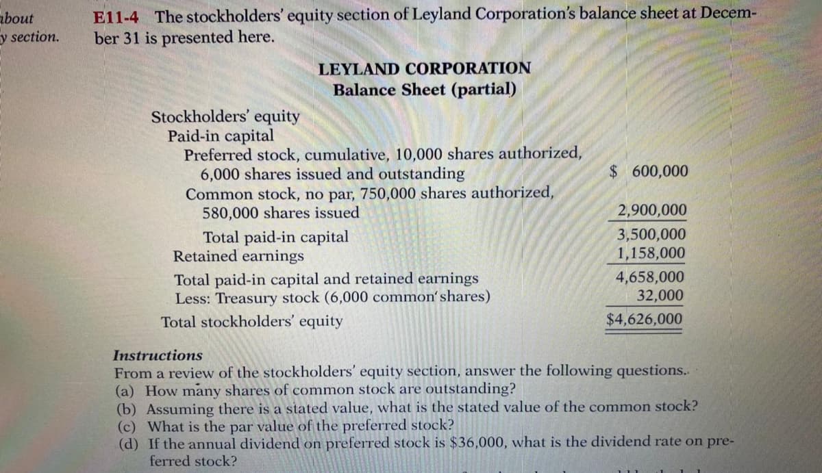 about
y section.
E11-4 The stockholders' equity section of Leyland Corporation's balance sheet at Decem-
ber 31 is presented here.
LEYLAND CORPORATION
Balance Sheet (partial)
Stockholders' equity
Paid-in capital
Preferred stock, cumulative, 10,000 shares authorized,
6,000 shares issued and outstanding
Common stock, no par, 750,000 shares authorized,
580,000 shares issued
$ 600,000
2,900,000
Total paid-in capital
Retained earnings
3,500,000
1,158,000
Total paid-in capital and retained earnings
Less: Treasury stock (6,000 common'shares)
4,658,000
32,000
Total stockholders' equity
$4,626,000
Instructions
From a review of the stockholders' equity section, answer the following questions..
(a) How many shares of common stock are outstanding?
(b) Assuming there is a stated value, what is the stated value of the common stock?
(c) What is the par value of the preferred stock?
(d) If the annual dividend on preferred stock is $36,000, what is the dividend rate on pre-
ferred stock?
