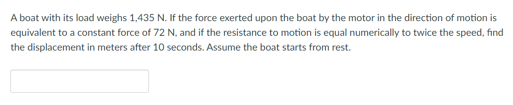 A boat with its load weighs 1,435 N. If the force exerted upon the boat by the motor in the direction of motion is
equivalent to a constant force of 72 N, and if the resistance to motion is equal numerically to twice the speed, find
the displacement in meters after 10 seconds. Assume the boat starts from rest.
