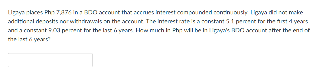 Ligaya places Php 7,876 in a BDO account that accrues interest compounded continuously. Ligaya did not make
additional deposits nor withdrawals on the account. The interest rate is a constant 5.1 percent for the first 4 years
and a constant 9.03 percent for the last 6 years. How much in Php will be in Ligaya's BDO account after the end of
the last 6 years?
