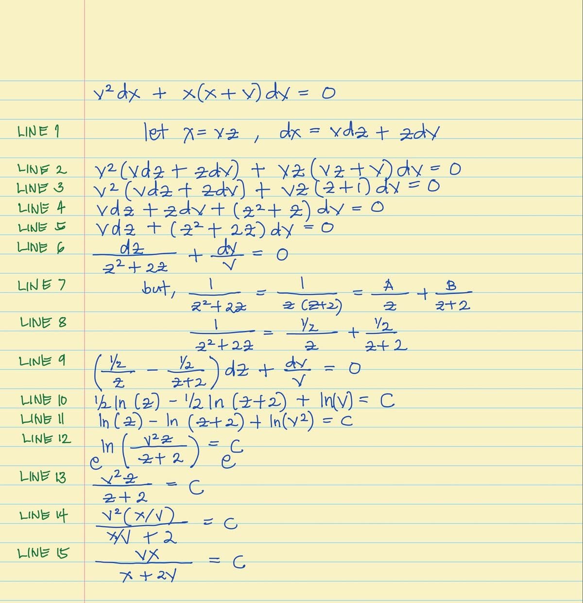 y² dx + x(x+ ) dx = 0
let x= xZ ,
dx = xdz t zdy
LINE 9
y2 (xdz t zd + ( tdx=
v²(vdz t 2dv) + vz (2+O dx =0
vda +zdv + (+2) dy = 0
ydz + (2²+ i2) dy - o
dz
22+22
LINE 2
LINE 3
LINE 4
LINE 5
LINE 6
dy
LINE 7
but,
A
B
2²+22
2 (2+2)
之十2
LINE 8
/2
22+22
Y2
Z+2) dz +
½ In (2) - /2In (z+2) + In(v) = C
În Cz) – In (2+2) + In(y2) =
242
LINE 9
dy
LINE 10
LINE Il
LINE 12
In
LINE 13
z+2
LINE f
v²(x/V)_
LINE 5
VX
