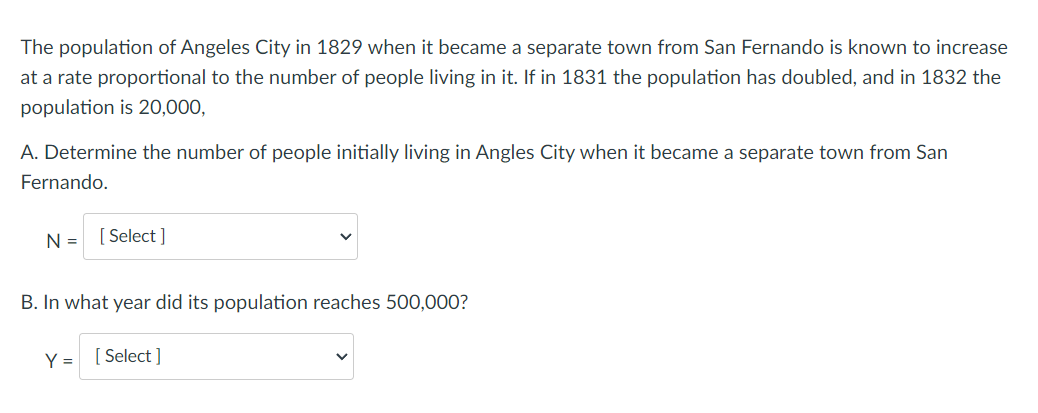 The population of Angeles City in 1829 when it became a separate town from San Fernando is known to increase
at a rate proportional to the number of people living in it. If in 1831 the population has doubled, and in 1832 the
population is 20,000,
A. Determine the number of people initially living in Angles City when it became a separate town from San
Fernando.
N =
[ Select ]
B. In what year did its population reaches 500,000?
Y = [ Select ]
