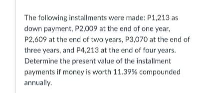 The following installments were made: P1,213 as
down payment, P2,009 at the end of one year,
P2,609 at the end of two years, P3,070 at the end of
three years, and P4,213 at the end of four years.
Determine the present value of the installment
payments if money is worth 11.39% compounded
annually.
