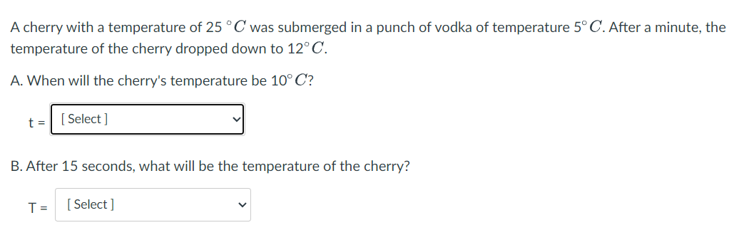 A cherry with a temperature of 25°C was submerged in a punch of vodka of temperature 5° C. After a minute, the
temperature of the cherry dropped down to 12°C.
A. When will the cherry's temperature be 10°C?
t =
[ Select ]
B. After 15 seconds, what will be the temperature of the cherry?
T =
[ Select ]

