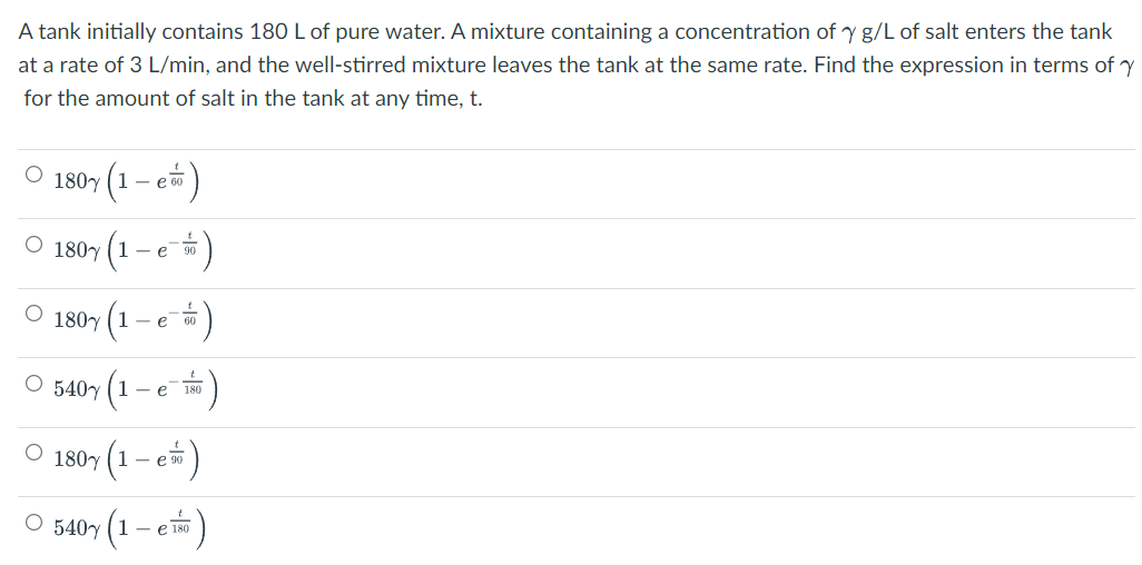 A tank initially contains 180 L of pure water. A mixture containing a concentration of y g/L of salt enters the tank
at a rate of 3 L/min, and the well-stirred mixture leaves the tank at the same rate. Find the expression in terms of y
for the amount of salt in the tank at any time, t.
O 180y (1 – e)
O 180y (1
- e 0
O 180y (1
e 60
540y (1
- e 180
(1 – e*)
180y
:)
O 540y (1- e 180
