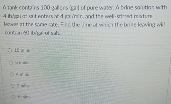 A tank contains 100 gallons (gal) of pure water. A brine solution with
4 lb/gal of salt enters at 4 gal/min, and the well-stirred mixture
leaves at the same rate. Find the time at which the brine leaving will
contain 60 lb/gal of salt.
O 10 mins
O 8 mins
O 4 mins
O 2 mins
96 mins
