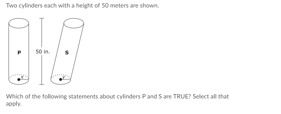 Two cylinders each with a height of 50 meters are shown.
P
50 in.
Which of the following statements about cylinders P and S are TRUE? Select all that
apply.
