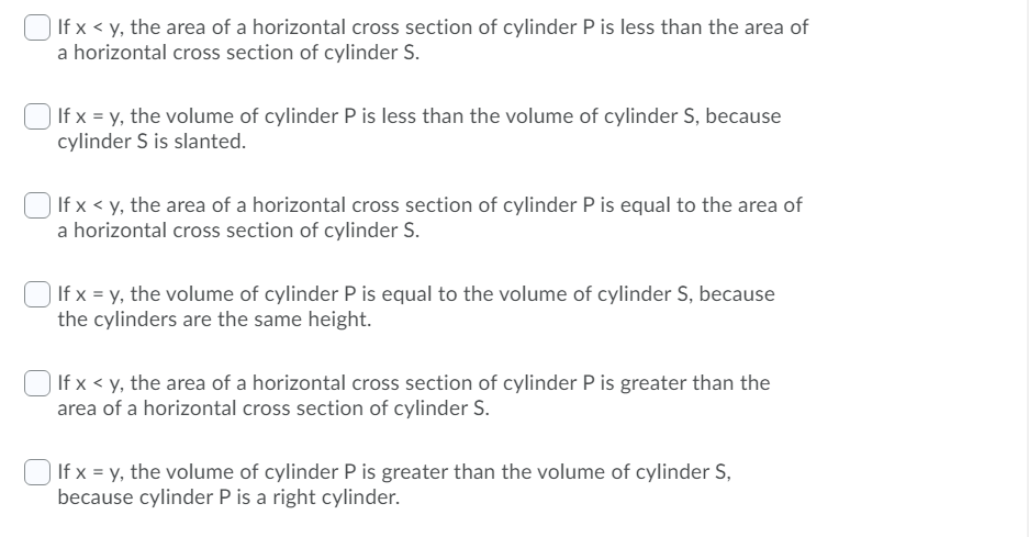 If x < y, the area of a horizontal cross section of cylinder P is less than the area of
a horizontal cross section of cylinder S.
If x = y, the volume of cylinder P is less than the volume of cylinder S, because
cylinder S is slanted.
If x < y, the area of a horizontal cross section of cylinder P is equal to the area of
a horizontal cross section of cylinder S.
If x = y, the volume of cylinder P is equal to the volume of cylinder S, because
the cylinders are the same height.
If x < y, the area of a horizontal cross section of cylinder P is greater than the
area of a horizontal cross section of cylinder S.
If x = y, the volume of cylinder P is greater than the volume of cylinder S,
because cylinder P is a right cylinder.
