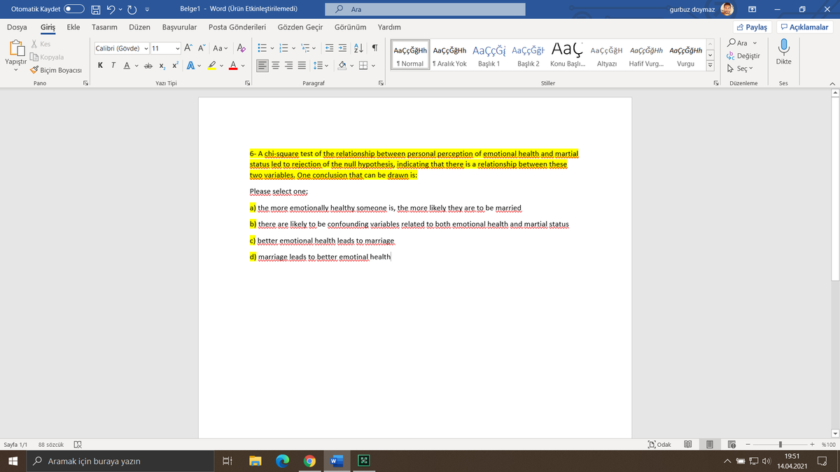 Otomatik Kaydet
Belge1
Word (Ürün Etkinleştirilemedi)
О Ara
gurbuz doymaz
困
O X
Dosya
Giriş
Ekle
Tasarım
Başvurular
Gözden Geçir
Yardım
3 Paylaş
P Açıklamalar
Düzen
Posta Gönderileri
Görünüm
X Kes
Ara v
Calibri (Gövde) 11
- A A Aa v
AaççĞğHh AaççĞğHh AAÇÇĞİ AaÇÇĞğt Aaç AaççğğH AaççĞğHh AaÇçĞğHh
a- v
S Değiştir
A Seç
B Kopyala
Yapıştır
KTA V ab x, x A - ev A v
1 Normal
1 Aralık Yok
Başlık 1
Başlık 2
Konu Başlı.
Altyazı
Hafif Vurg.
Vurgu
Dikte
V Biçim Boyacısı
Pano
Yazı Tipi
Paragraf
Stiller
Düzenleme
Ses
6- A chi-square test of the relationship between personal perception of emotional health and martial
status led to rejection of the null hypothesis, indicating that there is a relationship between these
two variables. One conclusion that can be drawn is:
Please select one;
a) the more emotionally healthy someone is, the more likely they are to be married
b) there are likely to be confounding variables related to both emotional health and martial status
c) better emotional health leads to marriage
d) marriage leads to better emotinal health
Sayfa 1/1
88 sözcük
Dodak
%100
19:51
O Aramak için buraya yazın
w
14.04.2021
