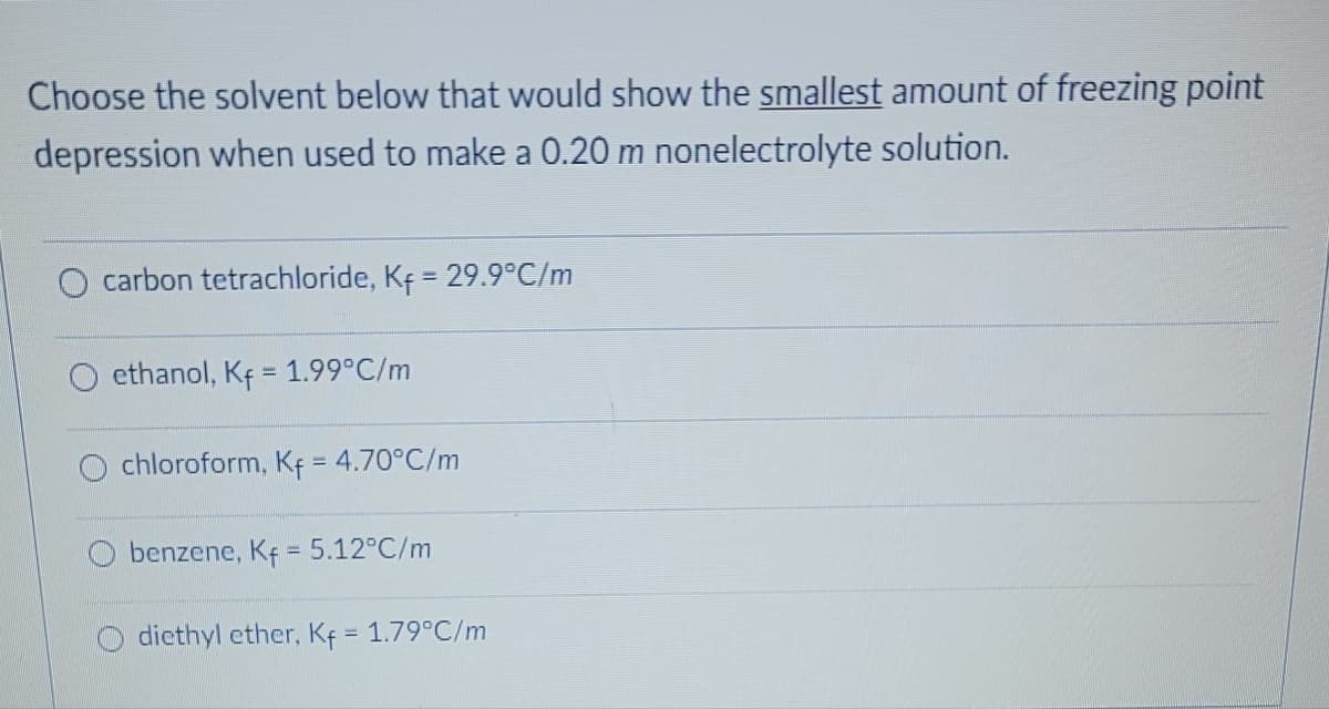 Choose the solvent below that would show the smallest amount of freezing point
depression when used to make a 0.20 m nonelectrolyte solution.
carbon tetrachloride, Kf = 29.9°C/m
ethanol, Kf = 1.99°C/m
chloroform, Kf = 4.70°C/m
Obenzene, Kf = 5.12°C/m
diethyl ether, Kf = 1.79°C/m