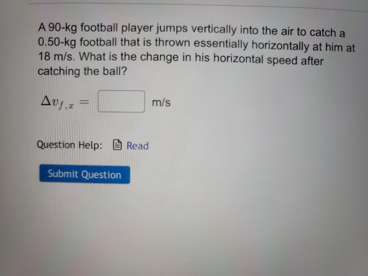 A 90-kg football player jumps vertically into the air to catch a
0.50-kg football that is thrown essentially horizontally at him at
18 m/s. What is the change in his horizontal speed after
catching the ball?
Avf, x
Question Help: Read
Submit Question
m/s