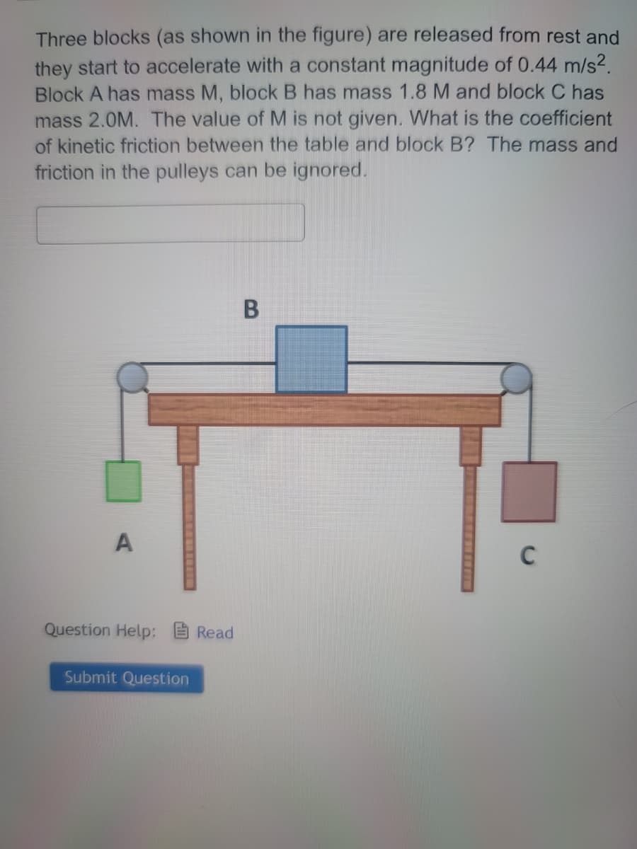 Three blocks (as shown in the figure) are released from rest and
they start to accelerate with a constant magnitude of 0.44 m/s².
Block A has mass M, block B has mass 1.8 M and block C has
mass 2.0M. The value of M is not given. What is the coefficient
of kinetic friction between the table and block B? The mass and
friction in the pulleys can be ignored.
A
Question Help: Read
Submit Question
B
C