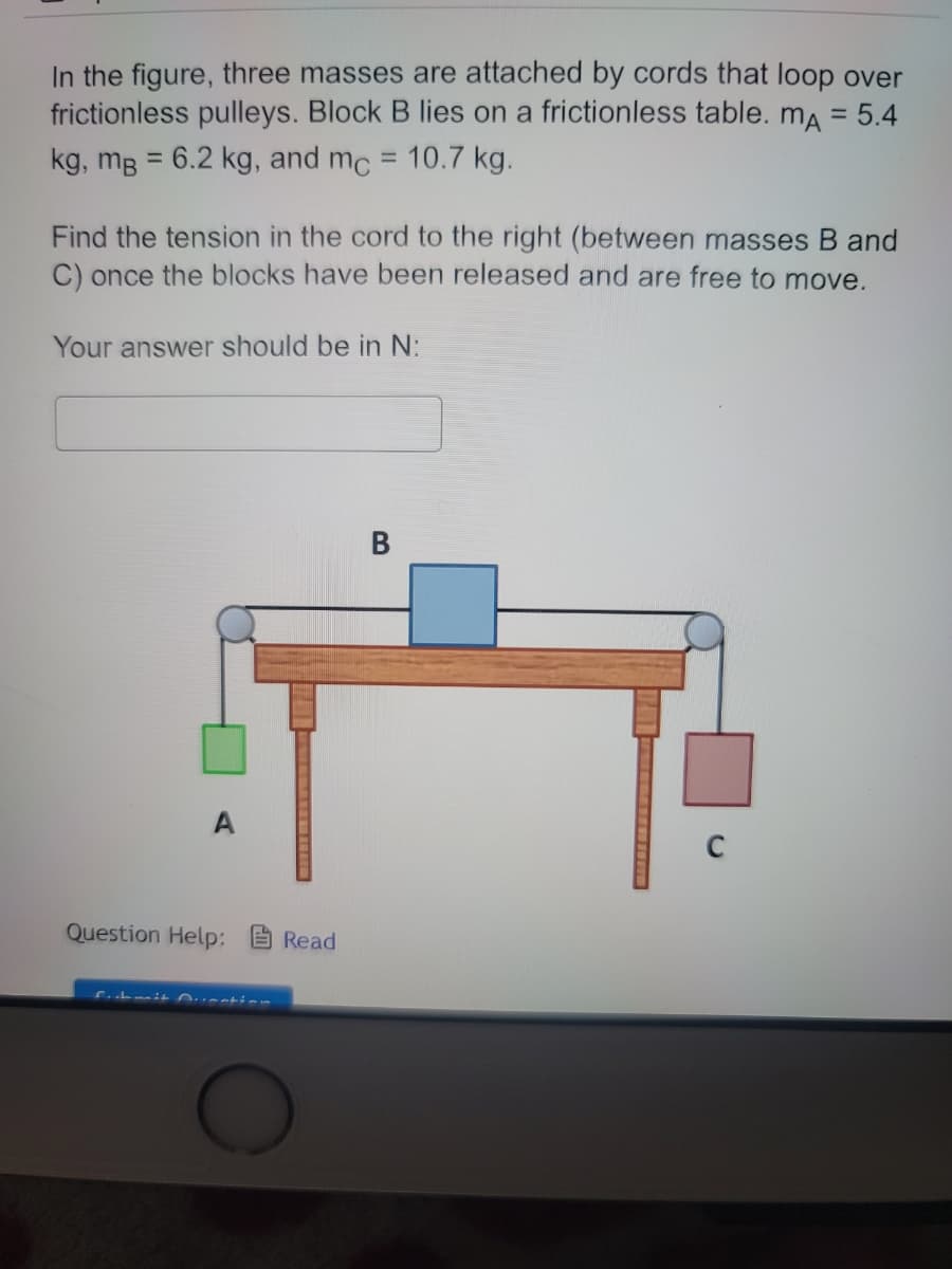 In the figure, three masses are attached by cords that loop over
frictionless pulleys. Block B lies on a frictionless table. mA = 5.4
kg, mB = 6.2 kg, and mc = 10.7 kg.
Find the tension in the cord to the right (between masses B and
C) once the blocks have been released and are free to move.
Your answer should be in N:
Question Help: Read
B