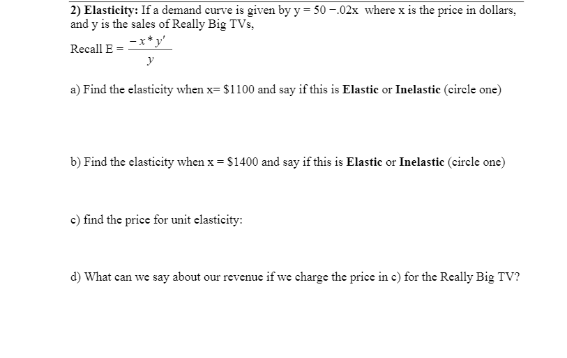 2) Elasticity: If a demand curve is given by y = 50 -.02x where x is the price in dollars,
and y is the sales of Really Big TVs,
- x* y'
Recall E
y
a) Find the elasticity when x= $1100 and say if this is Elastic or Inelastic (cirele one)
b) Find the elasticity when x = $1400 and say if this is Elastic or Inelastic (cirele one)
c) find the price for unit elasticity:
d) What can we say about our revenue if we charge the price in e) for the Really Big TV?
