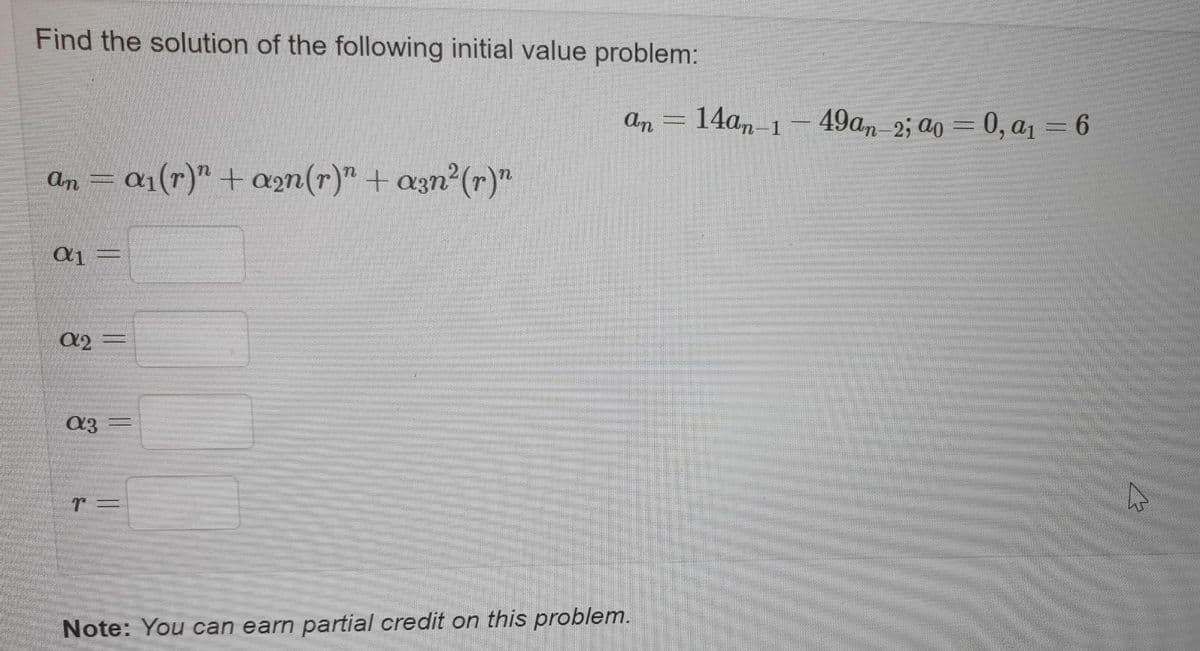 Find the solution of the following initial value problem:
An
14am-1
49an- 2; ao = 0, a1 = 6
an = a1(r)" + an(r)" + azn (r)"
%3D
Note: You can earn partial credit on this problem.
||
