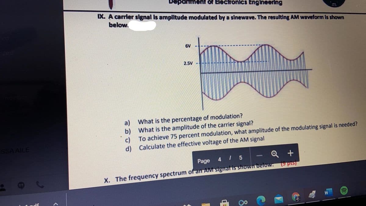 Depanment of Electronics Engineering
IX. A carrier signal is amplitude modulated by a sinewave. The resulting AM waveform Is shown
below.
zed
6V
2.5V
a) What is the percentage of modulation?
b) What is the amplitude of the carrier signal?
c) To achieve 75 percent modulation, what amplitude of the modulating signal is needed?
d) Calculate the effective voltage of the AM signal
SSA AILE
Q +
Page 4 I 5
X. The frequency spectrum of an AM signal is shown betow: (9 pts)
