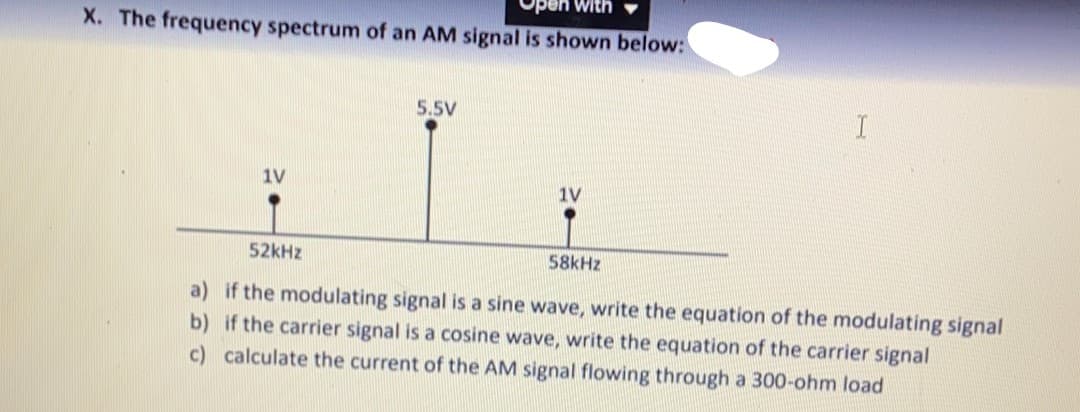 Ope
X. The frequency spectrum of an AM signal is shown below:
5.5V
1V
1V
52kHz
58kHz
a) if the modulating signal is a sine wave, write the equation of the modulating signal
b) if the carrier signal is a cosine wave, write the equation of the carrier signal
c) calculate the current of the AM signal flowing through a 300-ohm load
