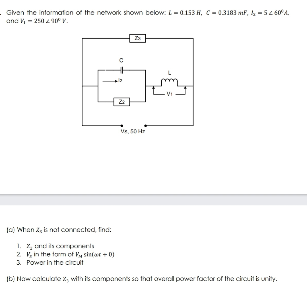 Given the information of the network shown below: L = 0.153 H, C = 0.3183 mF, l2 = 5 2 60°A,
and V, = 250 2 90° v.
Z3
→12
V1
Z2
Vs, 50 Hz
(a) When Z3 is not connected, find:
1. Z, and its components
2. Vs in the form of Vy sin(wt + 0)
3. Power in the circuit
(b) Now calculate Zz with its components so that overall power factor of the circuit is unity.
