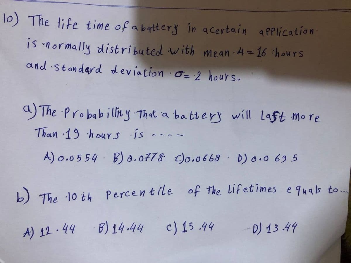 lo) The life time of a battery in a certain application.
is normally distributed with mean · 4 = 16 hours
and Standard deviation 0= 2 hours.
P
a) The Probability that a battery will last more
Than 19 hours is
A) 0.0554 B) 0.0778 c)0.0668 D) 0.0695
b) The 10th Percentile of the lifetimes equals to...
A) 12.44 B) 14.44 c) 15.44
D) 13.44