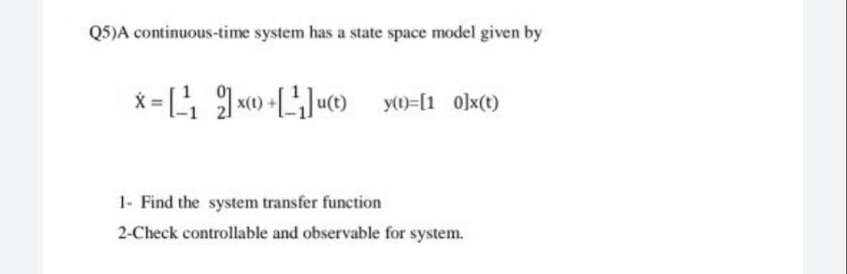 Q5)A continuous-time system has a state space model given by
x=[ 2]x +[*]ut y([1_0]x(t)
xX(t)
1- Find the system transfer function
2-Check controllable and observable for system.