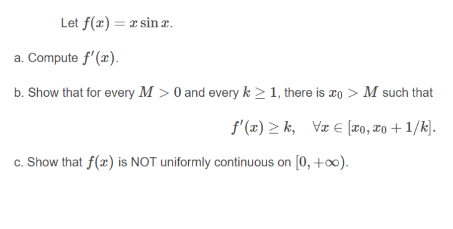 Let f(x) = x sin x.
a. Compute f'(x).
b. Show that for every M > 0 and every k > 1, there is xo > M such that
f' (æ) > k, Væ E [x0, x0 + 1/k].
c. Show that f(x) is NOT uniformly continuous on [0, +∞).
