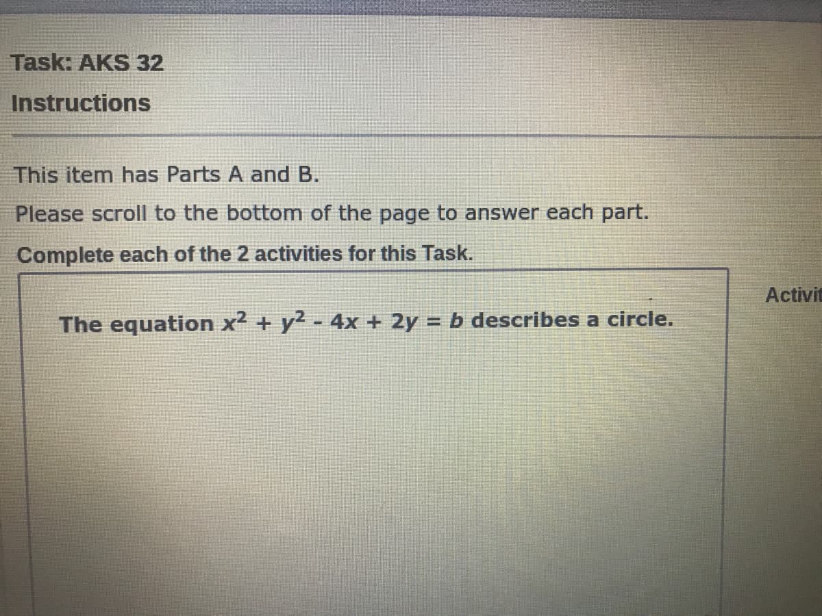 Task: AKS 32
Instructions
This item has Parts A and B.
Please scroll to the bottom of the page to answer each part.
Complete each of the 2 activities for this Task.
Activit
The equation x2 + y2 - 4x + 2y = b describes a circle.
