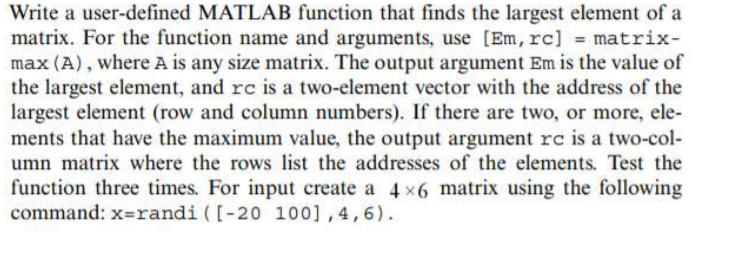 Write a user-defined MATLAB function that finds the largest element of a
matrix. For the function name and arguments, use [Em, rc] = matrix-
max (A), where A is any size matrix. The output argument Em is the value of
the largest element, and rc is a two-element vector with the address of the
largest element (row and column numbers). If there are two, or more, ele-
ments that have the maximum value, the output argument rc is a two-col-
umn matrix where the rows list the addresses of the elements. Test the
function three times. For input create a 4 x6 matrix using the following
command: x=randi ([-20 100],4,6).
