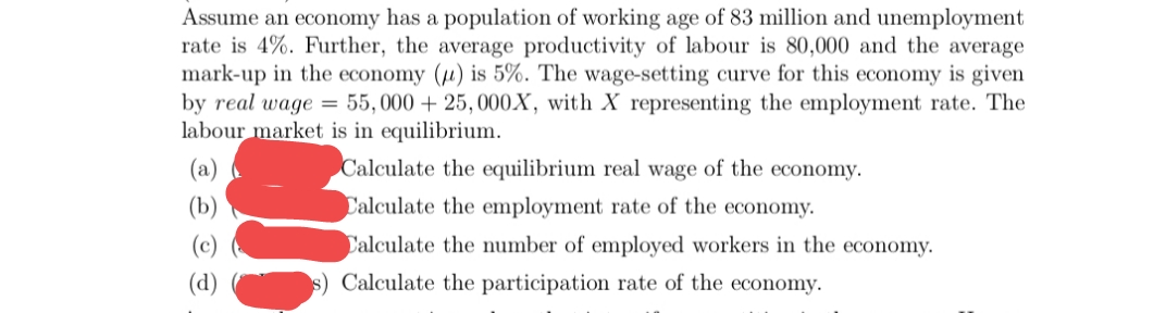 Assume an economy has a population of working age of 83 million and unemployment
rate is 4%. Further, the average productivity of labour is 80,000 and the average
mark-up in the economy (µ) is 5%. The wage-setting curve for this economy is given
by real wage = 55,000 + 25, 000X, with X representing the employment rate. The
labour market is in equilibrium.
(a)
Calculate the equilibrium real wage of the economy.
(b)
Calculate the employment rate of the economy.
Calculate the number of employed workers in the economy.
(d)
s) Calculate the participation rate of the economy.
