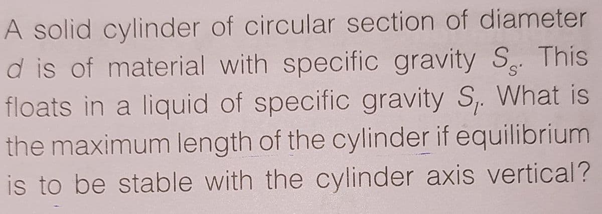 A solid cylinder of circular section of diameter
d is of material with specific gravity S This
floats in a liquid of specific gravity S,. What is
the maximum length of the cylinder if equilibrium
is to be stable with the cylinder axis vertical?
