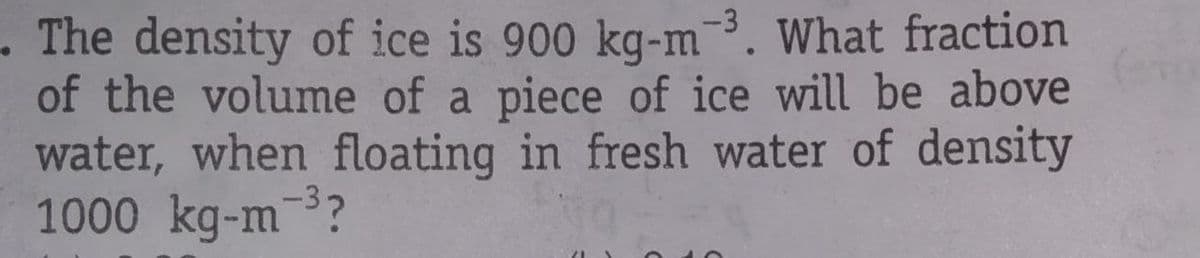 - The density of ice is 900 kg-m-3. What fraction
of the volume of a piece of ice will be above
water, when floating in fresh water of density
1000 kg-m?
