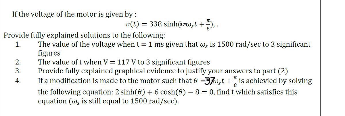 If the voltage of the motor is given by :
v(t) = 338 sinh(37Wgt +-),.
Provide fully explained solutions to the following:
The value of the voltage when t = 1 ms given that w, is 1500 rad/sec to 3 significant
figures
The value of t when V = 117 V to 3 significant figures
Provide fully explained graphical evidence to justify your answers to part (2)
If a modification is made to the motor such that 0 =37w,t + is achievied by solving
the following equation: 2 sinh(0) + 6 cosh(0) - 8 = 0, find t which satisfies this
equation (ws is still equal to 1500 rad/sec).
1.
2.
3.
4.
