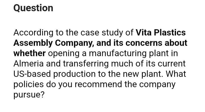 Question
According to the case study of Vita Plastics
Assembly Company, and its concerns about
whether opening a manufacturing plant in
Almeria and transferring much of its current
US-based production to the new plant. What
policies do you recommend the company
pursue?
