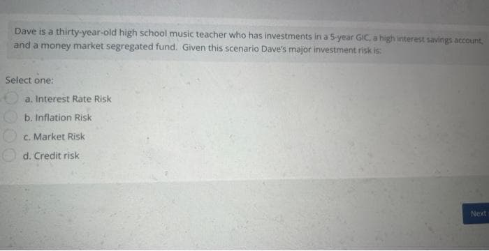 Dave is a thirty-year-old high school music teacher who has investments in a 5-year GIC, a high interest savings account,
and a money market segregated fund. Given this scenario Dave's major investment risk is:
Select one:
a. Interest Rate Risk
b. Inflation Risk
c. Market Risk
d. Credit risk
Next