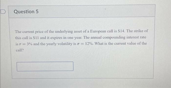 Question 5
The current price of the underlying asset of a European call is $14. The strike of
this call is $11 and it expires in one year. The annual compounding interest rate
is r = 3% and the yearly volatility is a = 12%. What is the current value of the
call?