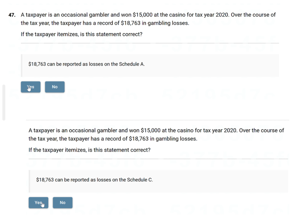 47. A taxpayer is an occasional gambler and won $15,000 at the casino for tax year 2020. Over the course of
the tax year, the taxpayer has a record of $18,763 in gambling losses.
If the taxpayer itemizes, is this statement correct?
$18,763 can be reported as losses on the Schedule A.
Yes
No
A taxpayer is an occasional gambler and won $15,000 at the casino for tax year 2020. Over the course of
the tax year, the taxpayer has a record of $18,763 in gambling losses.
If the taxpayer itemizes, is this statement correct?
$18,763 can be reported as losses on the Schedule C.
Yes
No