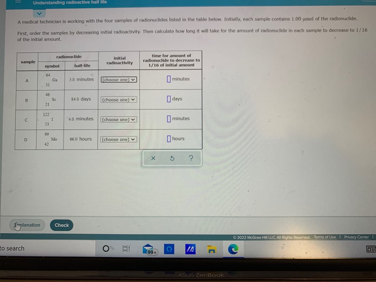 Understanding radioactive half lite
A medical technician is working with the four samples of radionuclides listed in the table below. Initially, each sample contains 1.00 µmol of the radionuclide.
First, order the samples by decreasing initial radioactivity. Then calculate how long it will take for the amount of radionuclide in each sample to decrease to 1/16
of the initial amount.
time for amount of
radionuclide to decrease to
1/16 of initial amount
radionucdlide
initial
sample
radioactivity
symbol
half-life
64
Ga
A
3.0 minutes
(choose one) v
minutes
31
46
Sc
84.0 days
(choose one) v
O days
B
21
122
'4.0 minutes
|(choose one) v
I minutes
I
53
99
66.0 hours
(choose one) v
I hours
Mo
42
Smplanation
Check
© 2022 McGraw Hill LLC. All Rights Reserved. Terms of Use l Privacy Center I
to search
IA
99+
ASUS ZenBook
近
