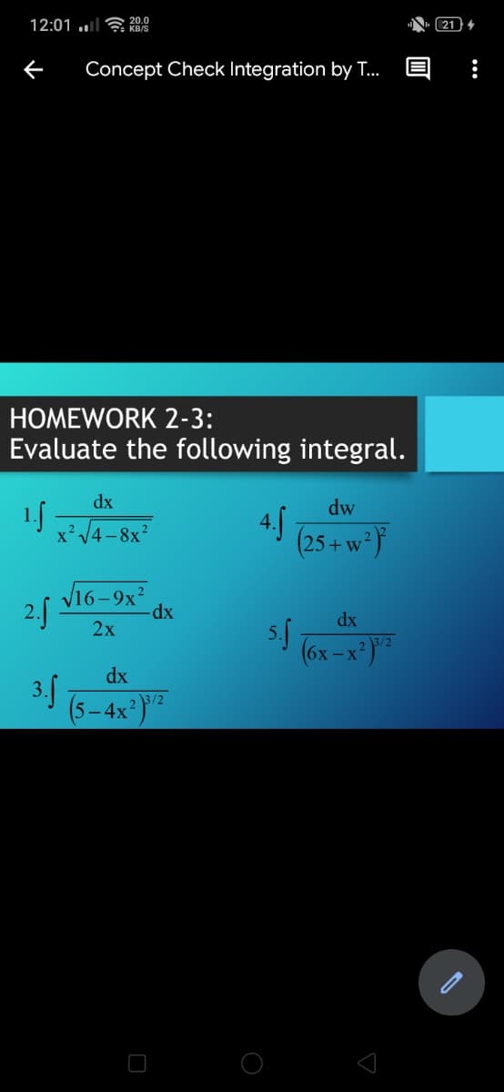 12:01 ..| KB/S
20.0
N. (21)
Concept Check Integration by T..
HOMEWORK 2-3:
Evaluate the following integral.
dx
dw
1f
x'V4 - 8x?
(25 + w* }
V16-9x?
2.f
dx
2х
(6x -x*)"
dx
3.5
(5-4x)":
